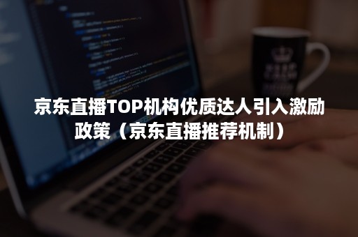 京东直播TOP机构优质达人引入激励政策（京东直播推荐机制）