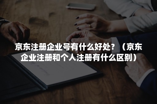 京东注册企业号有什么好处？（京东企业注册和个人注册有什么区别）