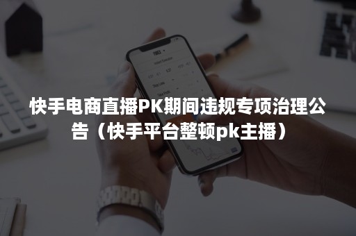 快手电商直播PK期间违规专项治理公告（快手平台整顿pk主播）