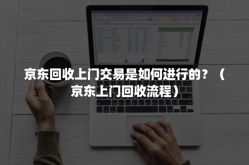 京东回收上门交易是如何进行的?(京东上门回收流程) 京东回收上门交易是如何进行的?(京东上门回收流程)