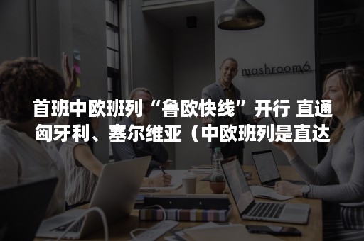 首班中欧班列“鲁欧快线”开行 直通匈牙利、塞尔维亚(中欧班列是直达吗) 首班中欧班列“鲁欧快线”开行 直通匈牙利、塞尔维亚(中欧班列是直达吗)