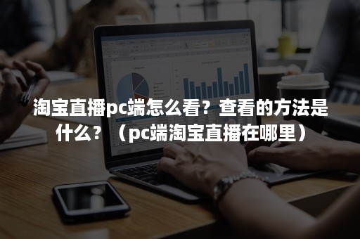 淘宝直播pc端怎么看？查看的方法是什么？（pc端淘宝直播在哪里）