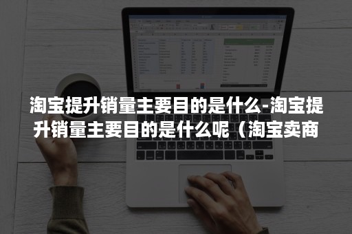 淘宝提升销量主要目的是什么-淘宝提升销量主要目的是什么呢（淘宝卖商品怎么提高销量）