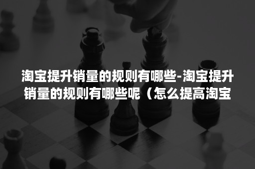 淘宝提升销量的规则有哪些-淘宝提升销量的规则有哪些呢（怎么提高淘宝销量）