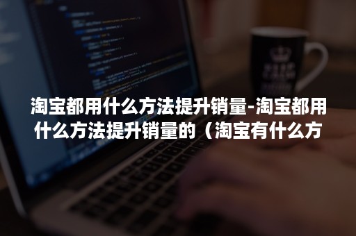 淘宝都用什么方法提升销量-淘宝都用什么方法提升销量的(淘宝有什么方法最快提高销量) 淘宝都用什么方法提升销量-淘宝都用什么方法提升销量的(淘宝有什么方法最快提高销量)