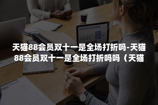 天猫88会员双十一是全场打折吗-天猫88会员双十一是全场打折吗吗（天猫88会员天猫所有都打折吗?）