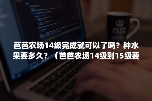 芭芭农场14级完成就可以了吗？种水果要多久？（芭芭农场14级到15级要多久）
