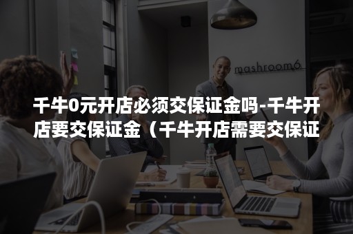 千牛0元开店必须交保证金吗-千牛开店要交保证金（千牛开店需要交保证金吗）