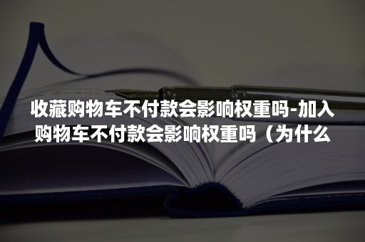 收藏购物车不付款会影响权重吗-加入购物车不付款会影响权重吗（为什么要收藏加购物车）