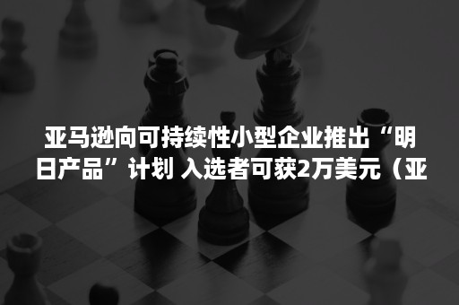 亚马逊向可持续性小型企业推出“明日产品”计划 入选者可获2万美元（亚马逊零计划和透明计划）