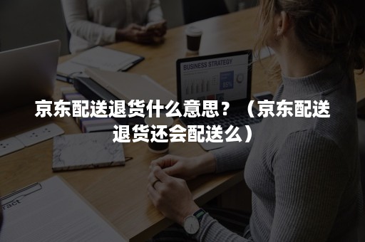 京东配送退货什么意思?(京东配送退货还会配送么) 京东配送退货什么意思?(京东配送退货还会配送么)