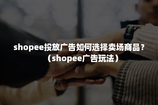 shopee投放广告如何选择卖场商品？（shopee广告玩法）