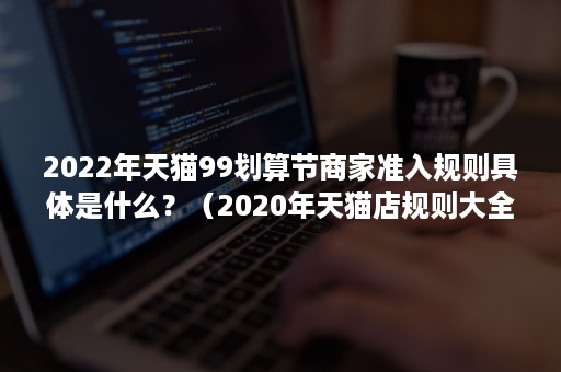 2022年天猫99划算节商家准入规则具体是什么？（2020年天猫店规则大全）