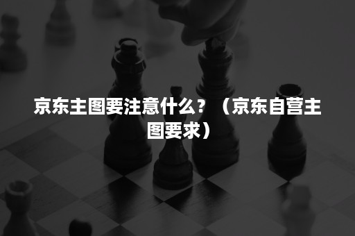 京东主图要注意什么？（京东自营主图要求）