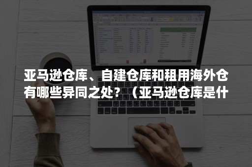 亚马逊仓库、自建仓库和租用海外仓有哪些异同之处？（亚马逊仓库是什么）