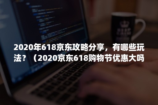 2020年618京东攻略分享，有哪些玩法？（2020京东618购物节优惠大吗）