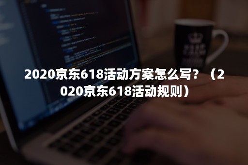 2020京东618活动方案怎么写？（2020京东618活动规则）