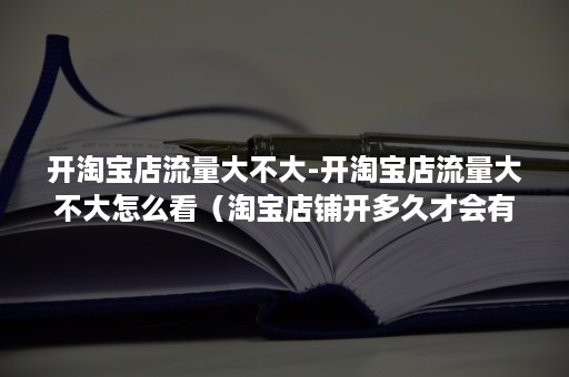 开淘宝店流量大不大-开淘宝店流量大不大怎么看（淘宝店铺开多久才会有流量）