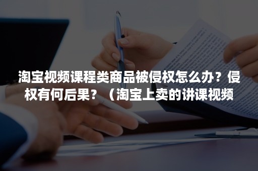 淘宝视频课程类商品被侵权怎么办？侵权有何后果？（淘宝上卖的讲课视频不侵权吗）