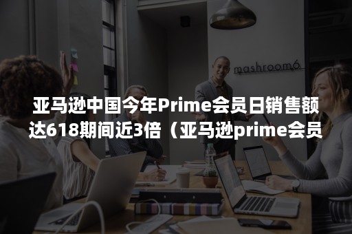 亚马逊中国今年Prime会员日销售额达618期间近3倍（亚马逊prime会员权益）