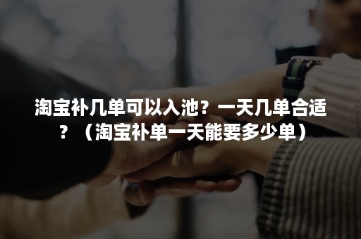 淘宝补几单可以入池？一天几单合适？（淘宝补单一天能要多少单）