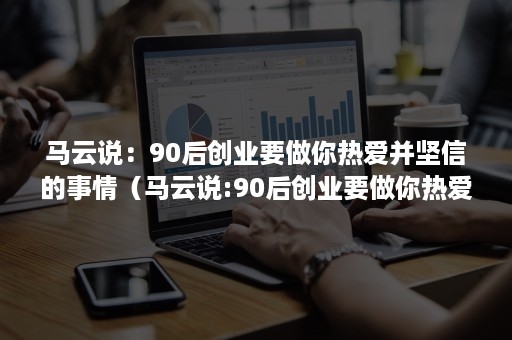 马云说：90后创业要做你热爱并坚信的事情（马云说:90后创业要做你热爱并坚信的事情是）