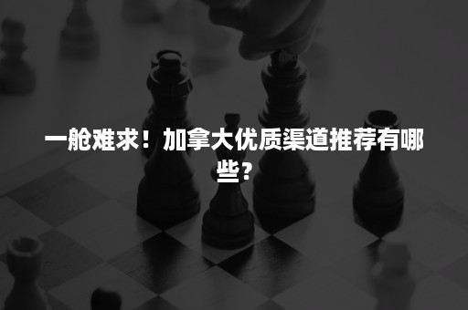 一舱难求！加拿大优质渠道推荐有哪些？