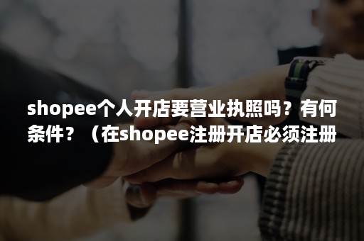 shopee个人开店要营业执照吗？有何条件？（在shopee注册开店必须注册公司）