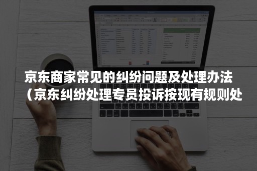 京东商家常见的纠纷问题及处理办法（京东纠纷处理专员投诉按现有规则处理）