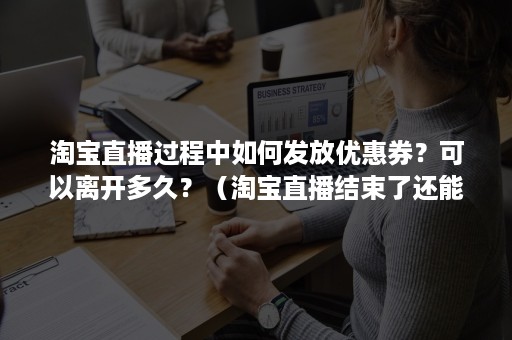 淘宝直播过程中如何发放优惠券？可以离开多久？（淘宝直播结束了还能领券吗）