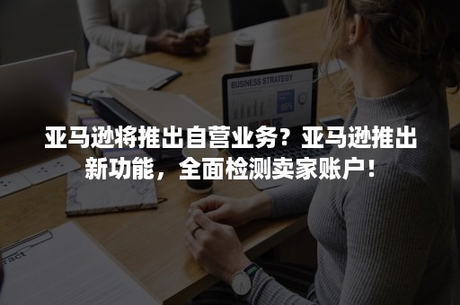 亚马逊将推出自营业务？亚马逊推出新功能，全面检测卖家账户！