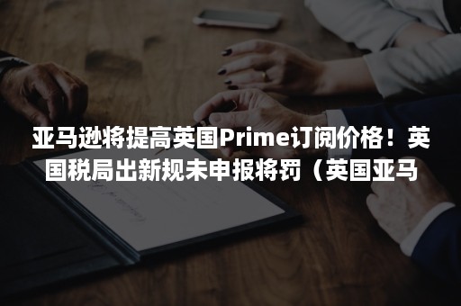 亚马逊将提高英国Prime订阅价格！英国税局出新规未申报将罚（英国亚马逊prime会员）