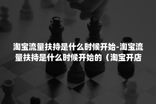 淘宝流量扶持是什么时候开始-淘宝流量扶持是什么时候开始的（淘宝开店流量扶持最新政策）