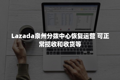 Lazada泉州分拨中心恢复运营 可正常揽收和收货等