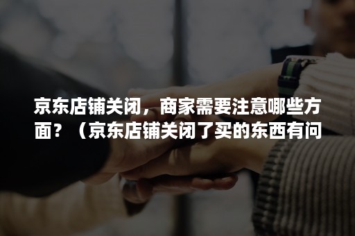 京东店铺关闭，商家需要注意哪些方面？（京东店铺关闭了买的东西有问题怎么办）