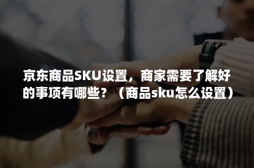 京东商品SKU设置，商家需要了解好的事项有哪些？（商品sku怎么设置）