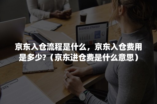 京东入仓流程是什么，京东入仓费用是多少?（京东进仓费是什么意思）