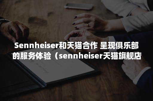 Sennheiser和天猫合作 呈现俱乐部的服务体验（sennheiser天猫旗舰店）