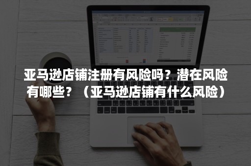 亚马逊店铺注册有风险吗？潜在风险有哪些？（亚马逊店铺有什么风险）