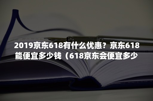 2019京东618有什么优惠？京东618能便宜多少钱（618京东会便宜多少）