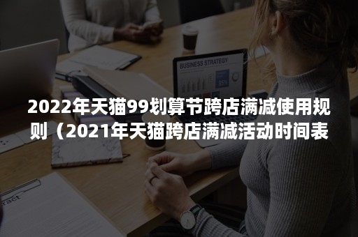 2022年天猫99划算节跨店满减使用规则（2021年天猫跨店满减活动时间表）