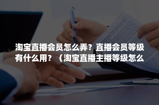 淘宝直播会员怎么弄？直播会员等级有什么用？（淘宝直播主播等级怎么升级）