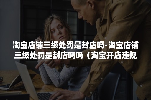 淘宝店铺三级处罚是封店吗-淘宝店铺三级处罚是封店吗吗(淘宝开店违规处罚达到多少分会被永久封店) 淘宝店铺三级处罚是封店吗-淘宝店铺三级处罚是封店吗吗(淘宝开店违规处罚达到多少分会被永久封店)