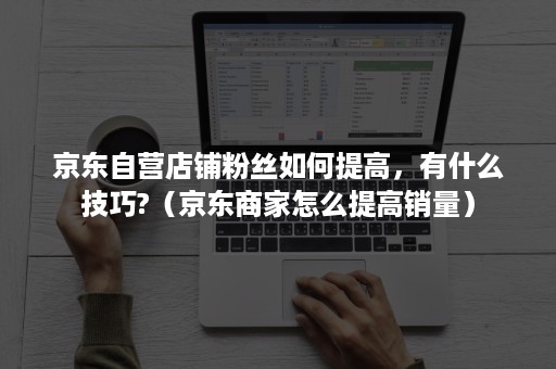 京东自营店铺粉丝如何提高,有什么技巧?(京东商家怎么提高销量) 京东自营店铺粉丝如何提高,有什么技巧?(京东商家怎么提高销量)