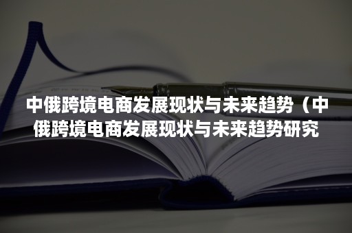 中俄跨境电商发展现状与未来趋势（中俄跨境电商发展现状与未来趋势研究）