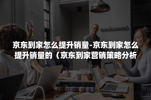 京东到家怎么提升销量-京东到家怎么提升销量的(京东到家营销策略分析总结) 京东到家怎么提升销量-京东到家怎么提升销量的(京东到家营销策略分析总结)