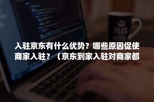 入驻京东有什么优势？哪些原因促使商家入驻？（京东到家入驻对商家都有什么要求）