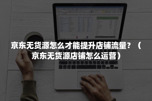 京东无货源怎么才能提升店铺流量？（京东无货源店铺怎么运营）