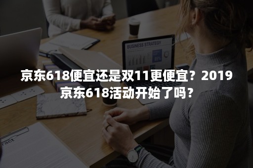 京东618便宜还是双11更便宜？2019京东618活动开始了吗？