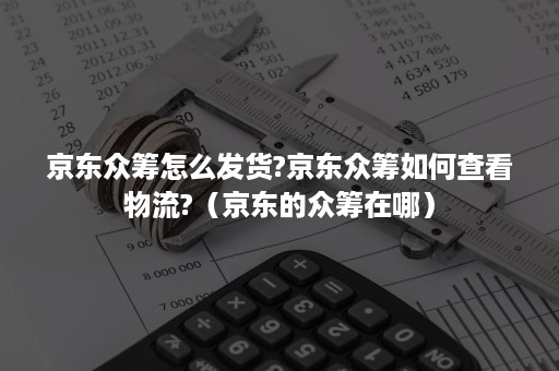 京东众筹怎么发货?京东众筹如何查看物流?（京东的众筹在哪）